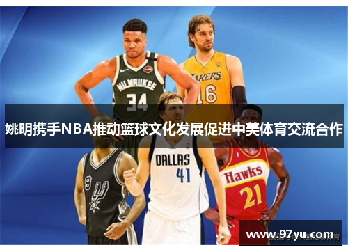 姚明携手NBA推动篮球文化发展促进中美体育交流合作