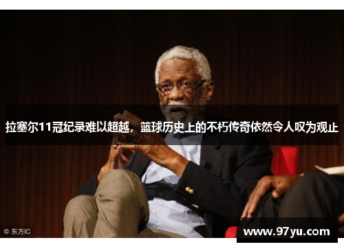 拉塞尔11冠纪录难以超越，篮球历史上的不朽传奇依然令人叹为观止