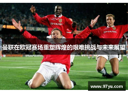 曼联在欧冠赛场重塑辉煌的艰难挑战与未来展望