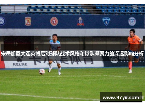 宋岳加盟大连英博后对球队战术风格和球队凝聚力的深远影响分析