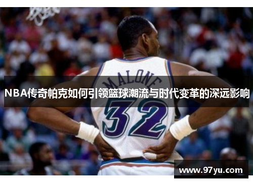 NBA传奇帕克如何引领篮球潮流与时代变革的深远影响
