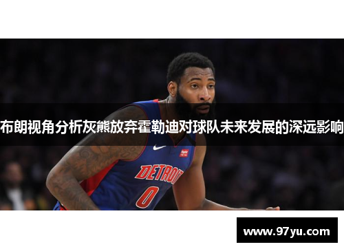 布朗视角分析灰熊放弃霍勒迪对球队未来发展的深远影响