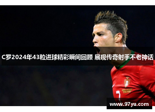 C罗2024年43粒进球精彩瞬间回顾 展现传奇射手不老神话