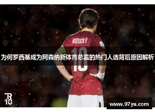 为何罗西基成为阿森纳新体育总监的热门人选背后原因解析
