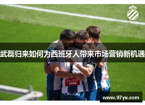 武磊归来如何为西班牙人带来市场营销新机遇