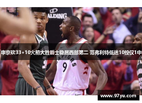 申京砍33+10火箭大胜爵士稳居西部第二 范弗利特低迷10投仅1中