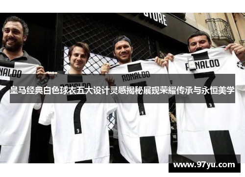 皇马经典白色球衣五大设计灵感揭秘展现荣耀传承与永恒美学
