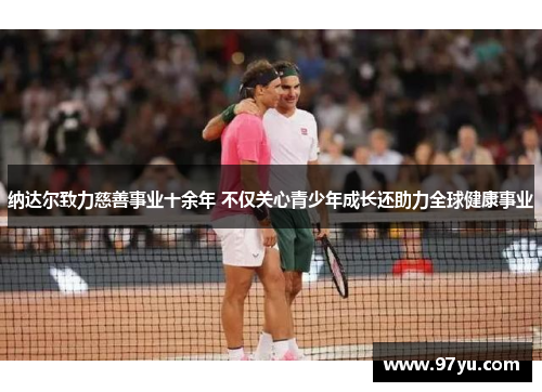 纳达尔致力慈善事业十余年 不仅关心青少年成长还助力全球健康事业