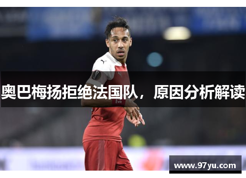 奥巴梅扬拒绝法国队，原因分析解读