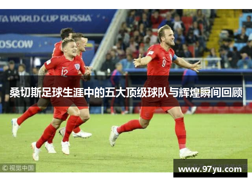 桑切斯足球生涯中的五大顶级球队与辉煌瞬间回顾