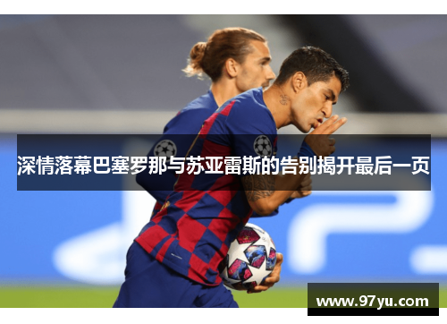 深情落幕巴塞罗那与苏亚雷斯的告别揭开最后一页