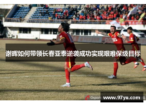 谢晖如何带领长春亚泰逆袭成功实现艰难保级目标