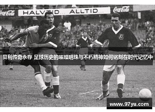 贝利传奇永存 足球历史的璀璨明珠与不朽精神如何铭刻在时代记忆中